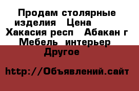 Продам столярные изделия › Цена ­ 333 - Хакасия респ., Абакан г. Мебель, интерьер » Другое   